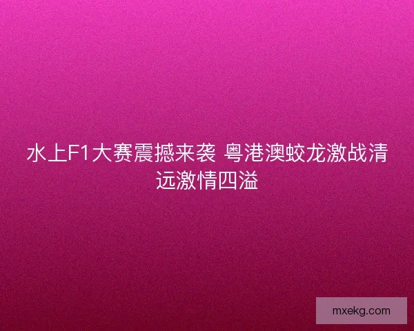水上F1大赛震撼来袭 粤港澳蛟龙激战清远激情四溢