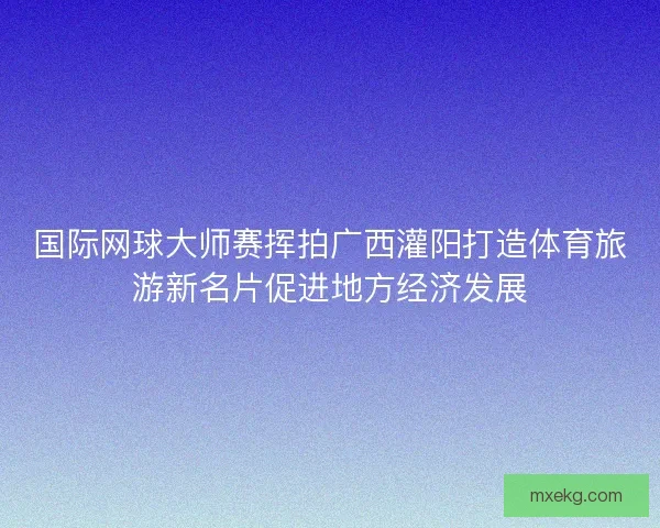 国际网球大师赛挥拍广西灌阳打造体育旅游新名片促进地方经济发展