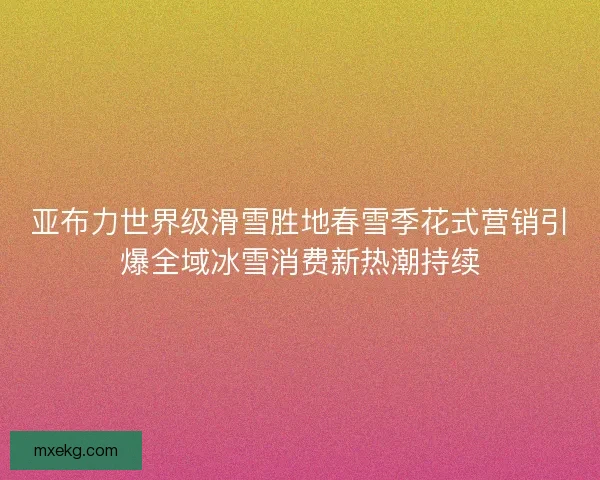 亚布力世界级滑雪胜地春雪季花式营销引爆全域冰雪消费新热潮持续