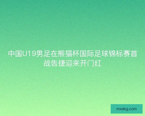 中国U19男足在熊猫杯国际足球锦标赛首战告捷迎来开门红
