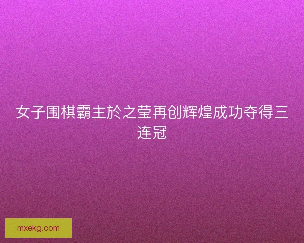 女子围棋霸主於之莹再创辉煌成功夺得三连冠