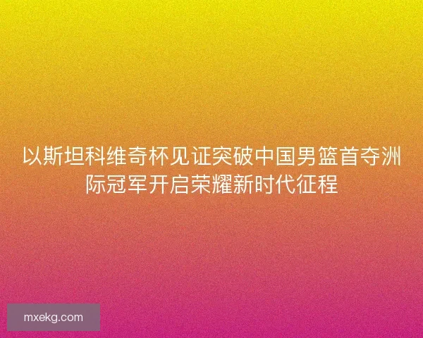 以斯坦科维奇杯见证突破中国男篮首夺洲际冠军开启荣耀新时代征程
