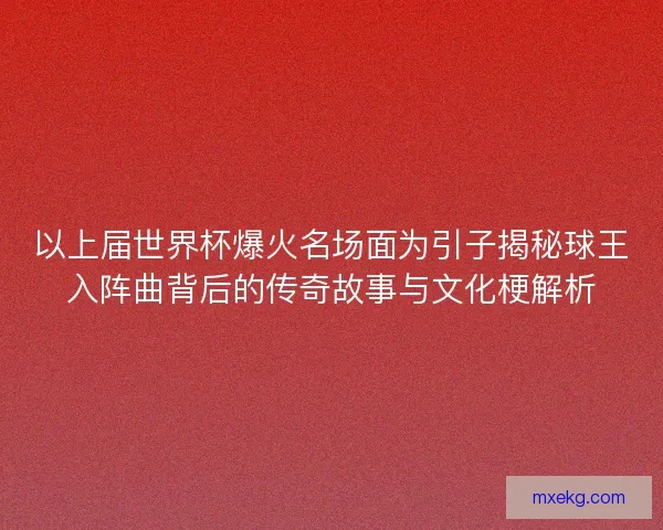 以上届世界杯爆火名场面为引子揭秘球王入阵曲背后的传奇故事与文化梗解析